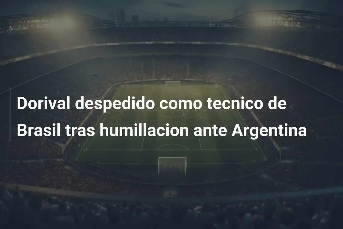 Dorival despedido como tecnico de Brasil tras humillacion ante Argentina