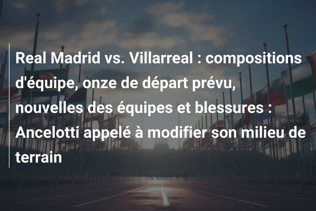 Real Madrid vs. Villarreal : compositions d'équipe, onze de départ prévu, nouvelles des équipes et blessures : Ancelotti appelé à modifier son milieu de terrain