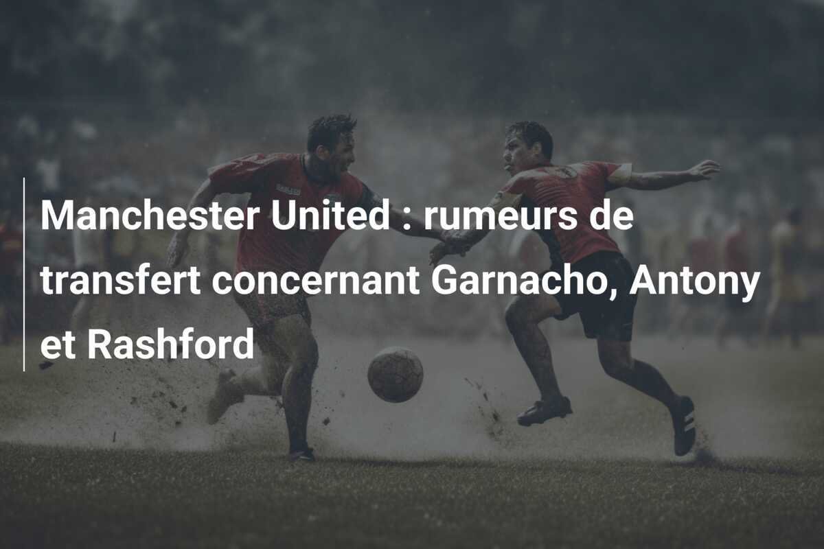 Manchester United : rumeurs de transfert concernant Garnacho, Antony et Rashford