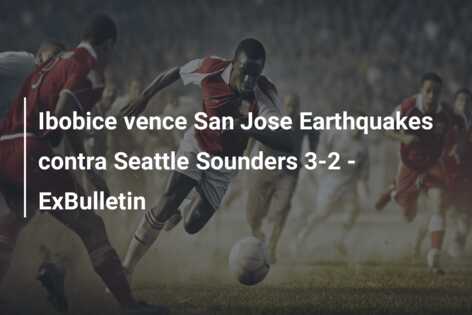 Ibobice vence San Jose Earthquakes contra Seattle Sounders 3-2 – ExBulletin