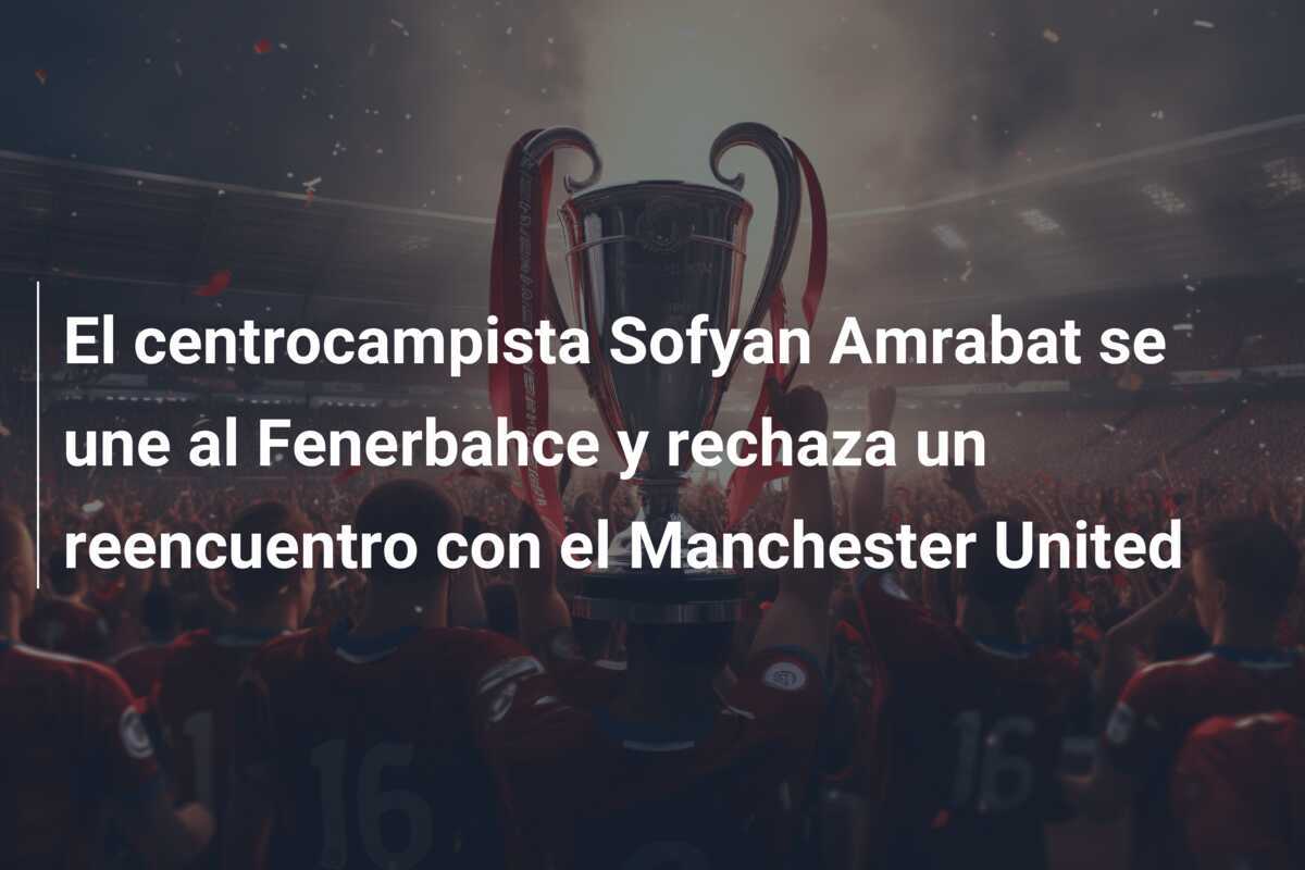 El centrocampista Sofyan Amrabat se une al Fenerbahce y rechaza un reencuentro con el Manchester United