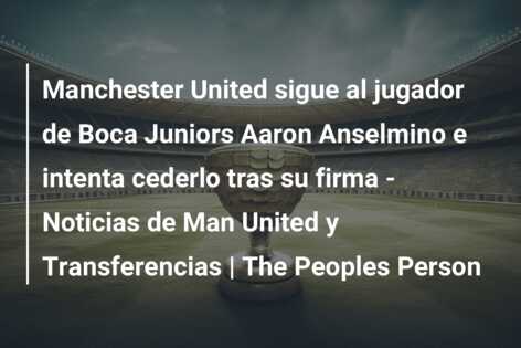 Manchester United sigue al jugador de Boca Juniors Aaron Anselmino e intenta cederlo tras su firma – Noticias de Man United y Transferencias | The Peoples Person