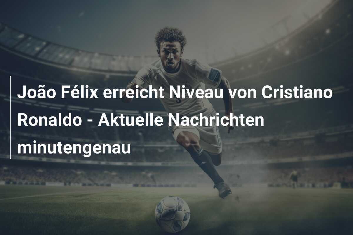 João Félix erreicht Niveau von Cristiano Ronaldo – Aktuelle Nachrichten minutengenau