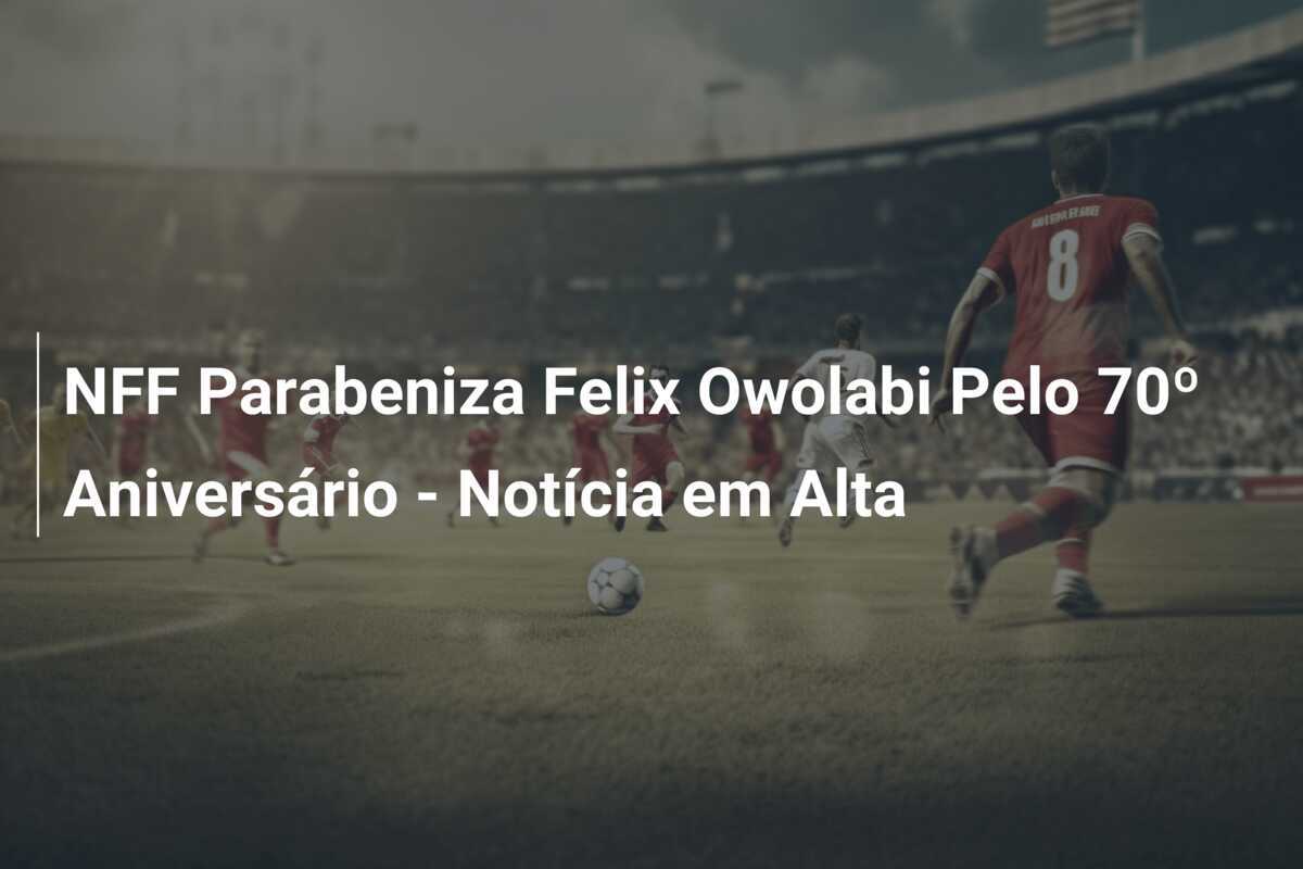 NFF Parabeniza Felix Owolabi Pelo 70º Aniversário - Notícia em Alta