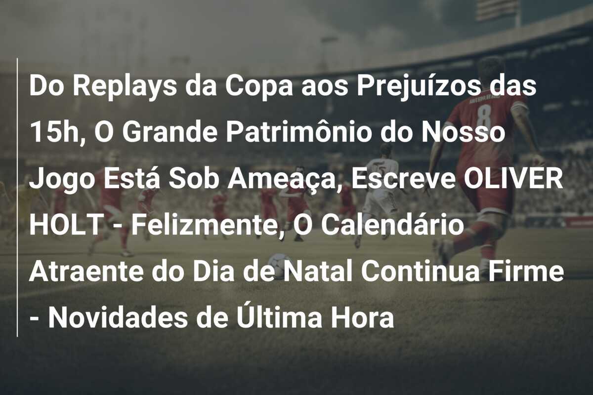 Do Replays da Copa aos Prejuízos das 15h, O Grande Patrimônio do Nosso Jogo Está Sob Ameaça, Escreve OLIVER HOLT - Felizmente, O Calendário Atraente do Dia de Natal Continua Firme - Novidades de Última Hora