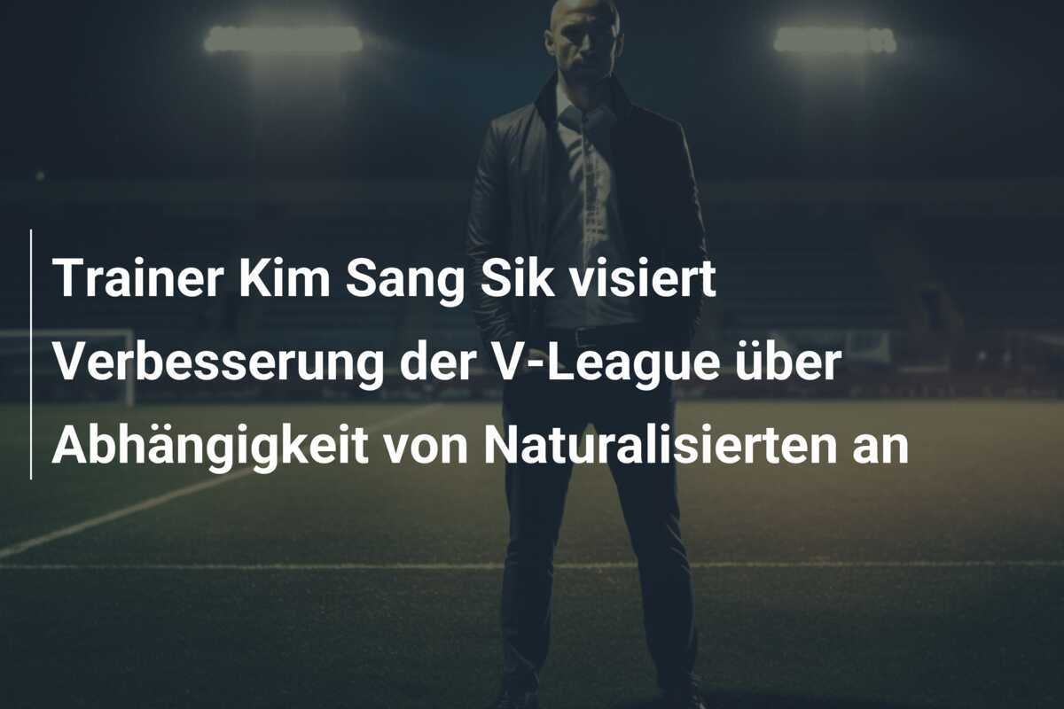 Trainer Kim Sang Sik visiert Verbesserung der V-League über Abhängigkeit von Naturalisierten an
