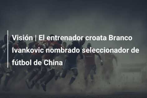 Visión | El entrenador croata Branco Ivankovic nombrado seleccionador de fútbol de China