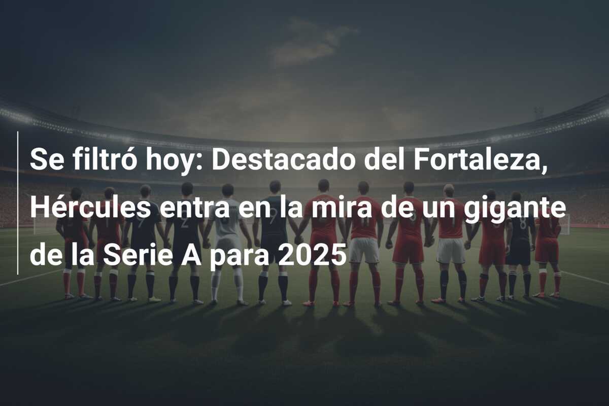 Se filtró hoy: Destacado del Fortaleza, Hércules entra en la mira de un gigante de la Serie A para 2025
