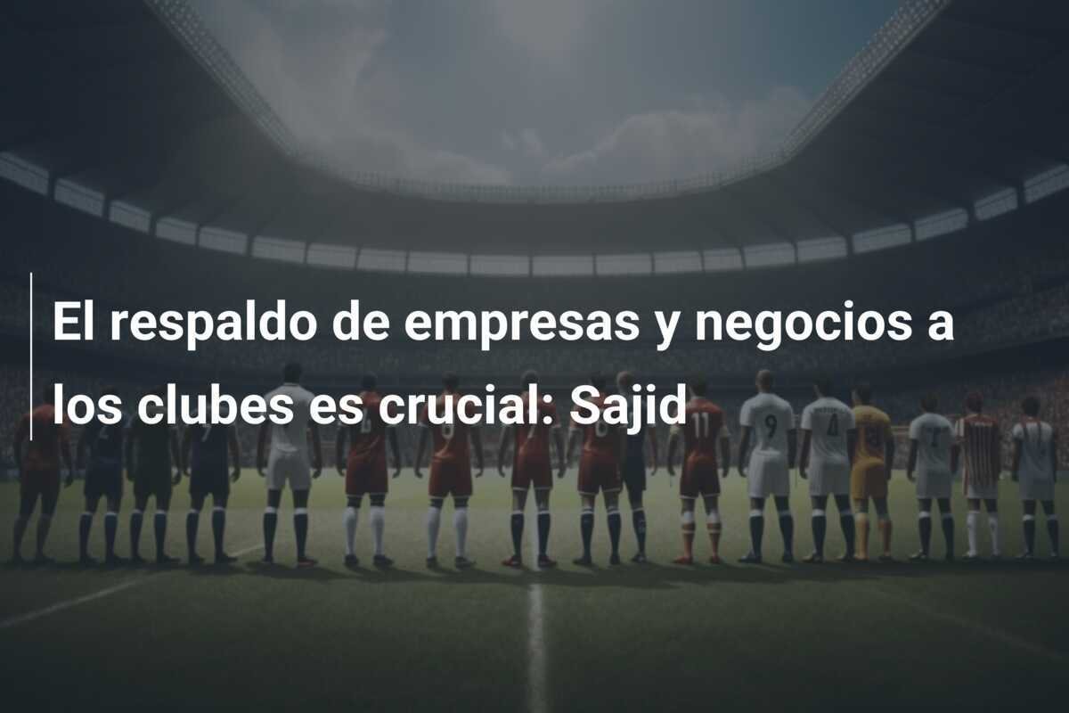 El respaldo de empresas y negocios a los clubes es crucial: Sajid