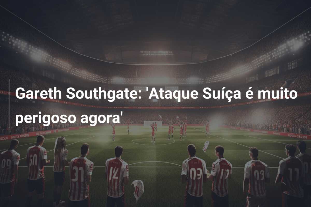 Gareth Southgate: ‘Ataque Suíça é muito perigoso agora’