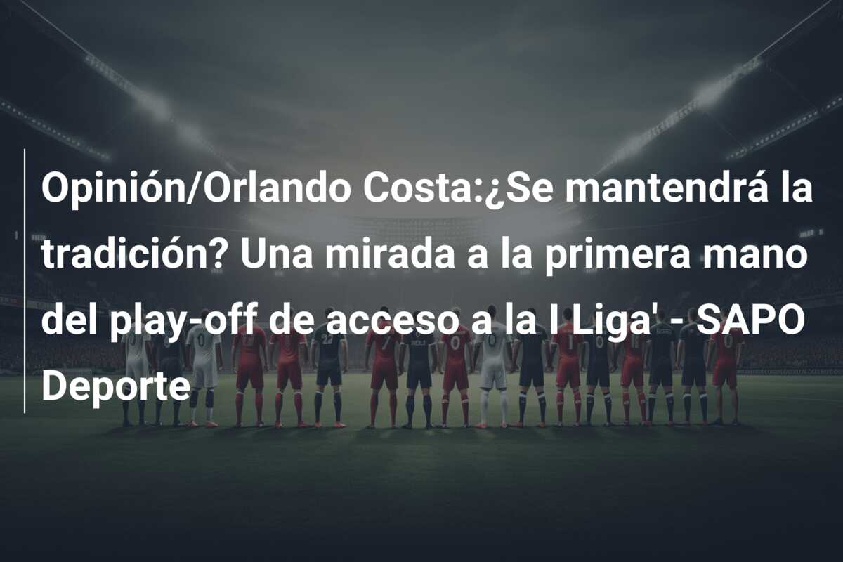 Opinión/Orlando Costa:¿Se mantendrá la tradición? Una mirada a la primera mano del play-off de acceso a la I Liga’ – SAPO Deporte