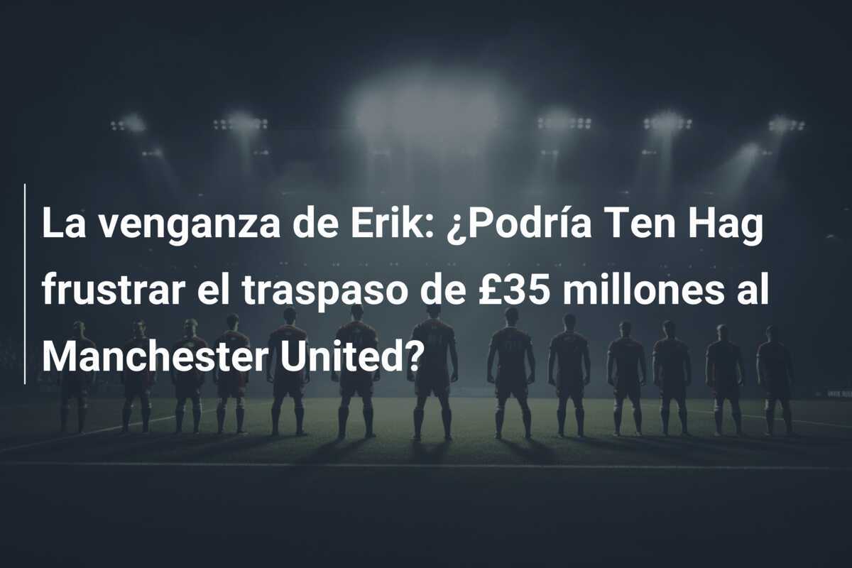 La venganza de Erik: ¿Podría Ten Hag frustrar el traspaso de £35 millones al Manchester United?