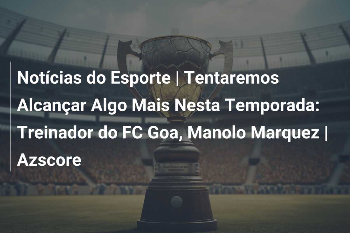 Notícias do Esporte | Tentaremos Alcançar Algo Mais Nesta Temporada: Treinador do FC Goa, Manolo Marquez | Azscore
