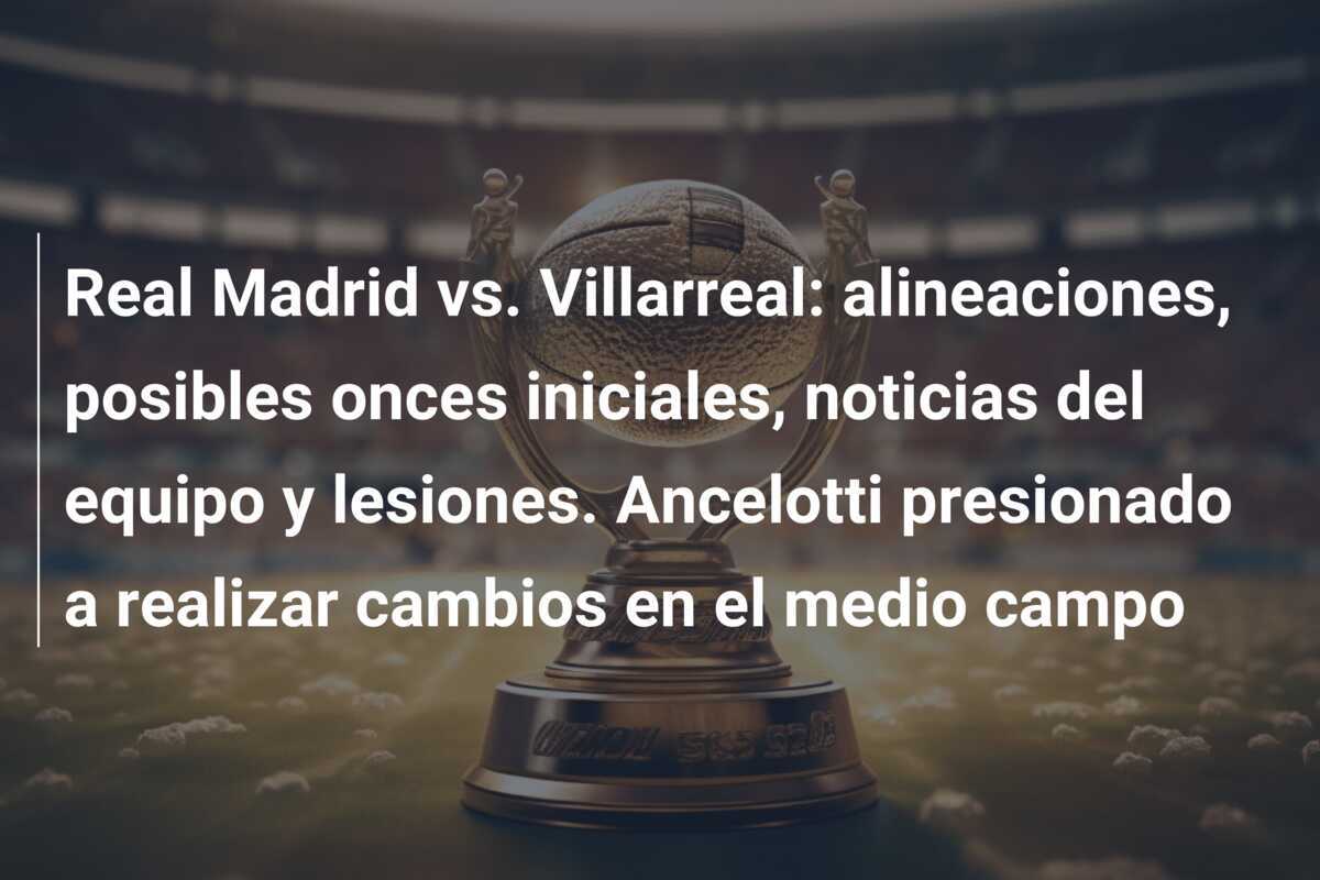 Real Madrid vs. Villarreal: alineaciones, posibles onces iniciales, noticias del equipo y lesiones. Ancelotti presionado a realizar cambios en el medio campo