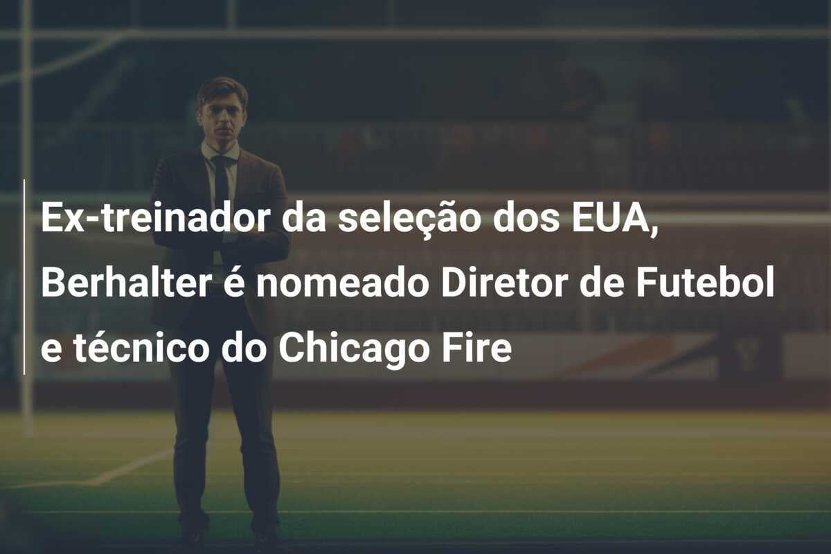 Ex-treinador da seleção dos EUA, Berhalter é nomeado Diretor de Futebol e técnico do Chicago Fire