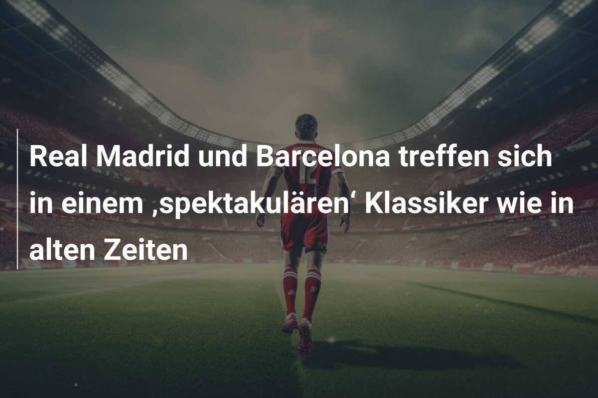 Real Madrid und Barcelona treffen sich in einem ‚spektakulären‘ Klassiker wie in alten Zeiten