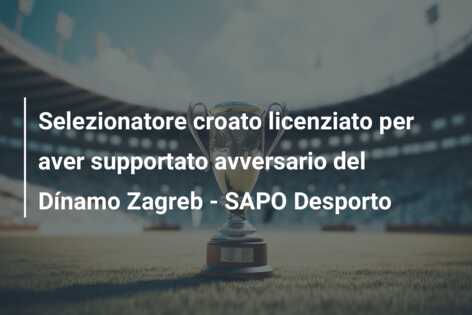 Selezionatore croato licenziato per aver supportato avversario del Dínamo Zagreb – SAPO Desporto