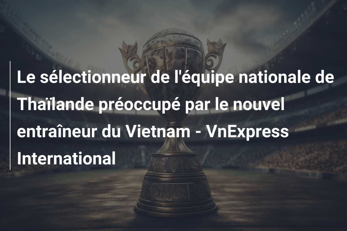 Le sélectionneur de l’équipe nationale de Thaïlande préoccupé par le nouvel entraîneur du Vietnam – VnExpress International