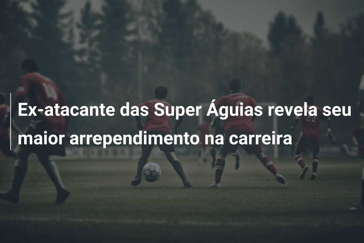 Ex-atacante das Super Águias revela seu maior arrependimento na carreira