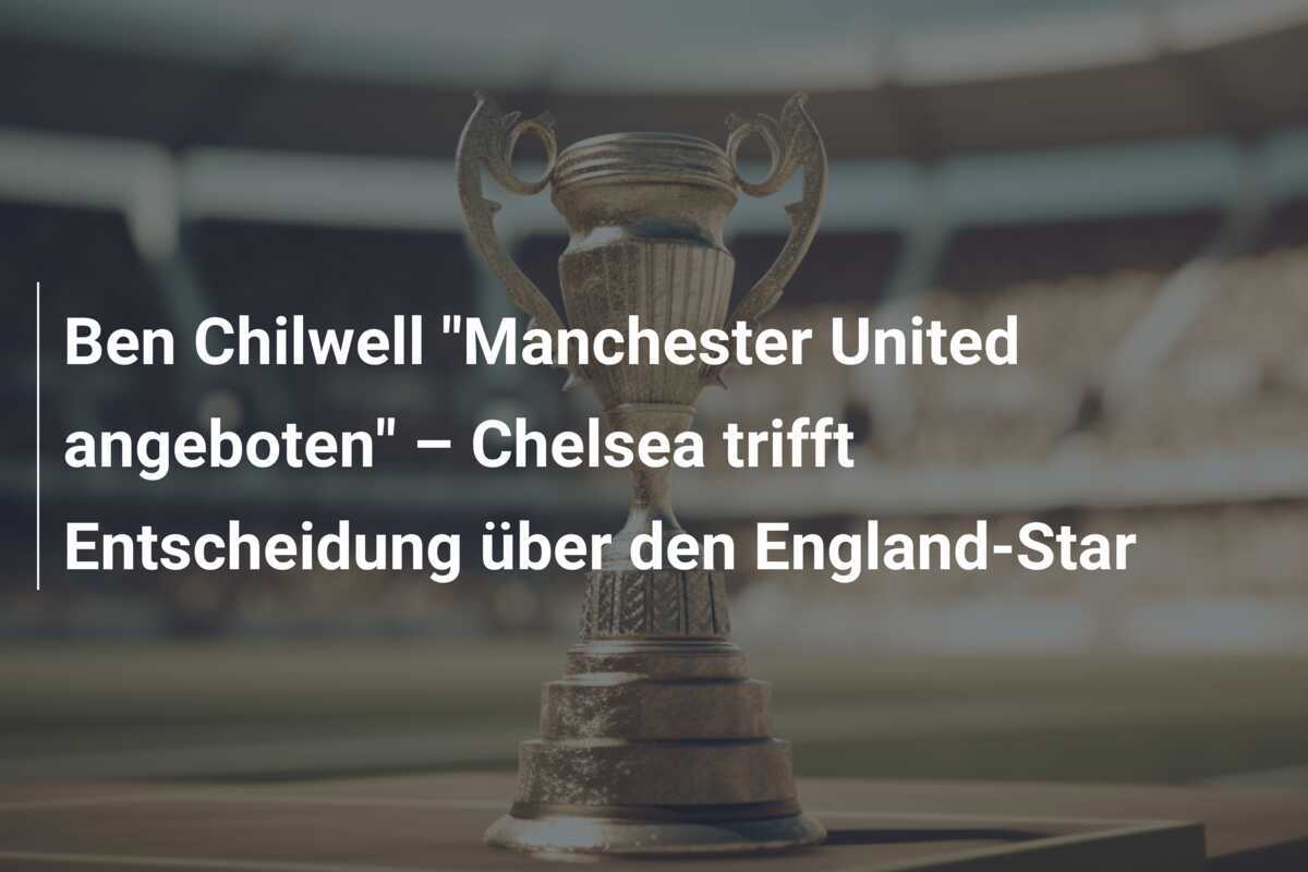 Ben Chilwell “Manchester United angeboten” – Chelsea trifft Entscheidung über den England-Star