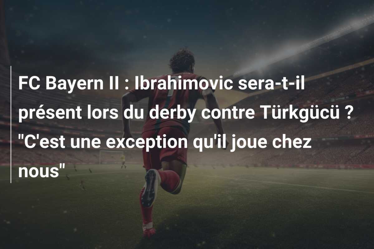FC Bayern II : Ibrahimovic sera-t-il présent lors du derby contre Türkgücü ? "C'est une exception qu'il joue chez nous"