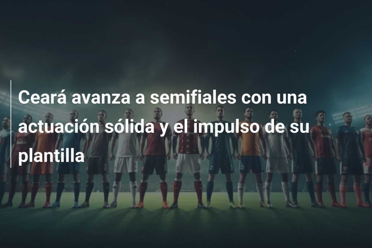 Ceará avanza a semifiales con una actuación sólida y el impulso de su plantilla