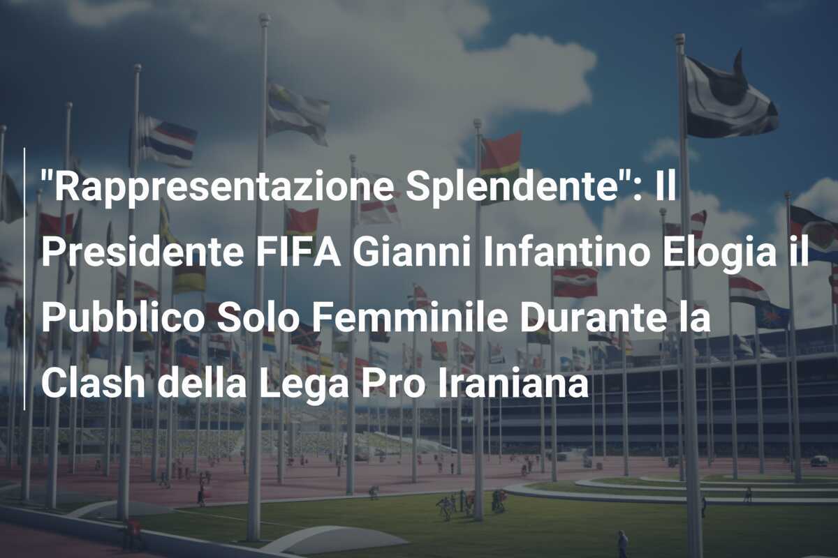 "Rappresentazione Splendente": Il Presidente FIFA Gianni Infantino Elogia il Pubblico Solo Femminile Durante la Clash della Lega Pro Iraniana