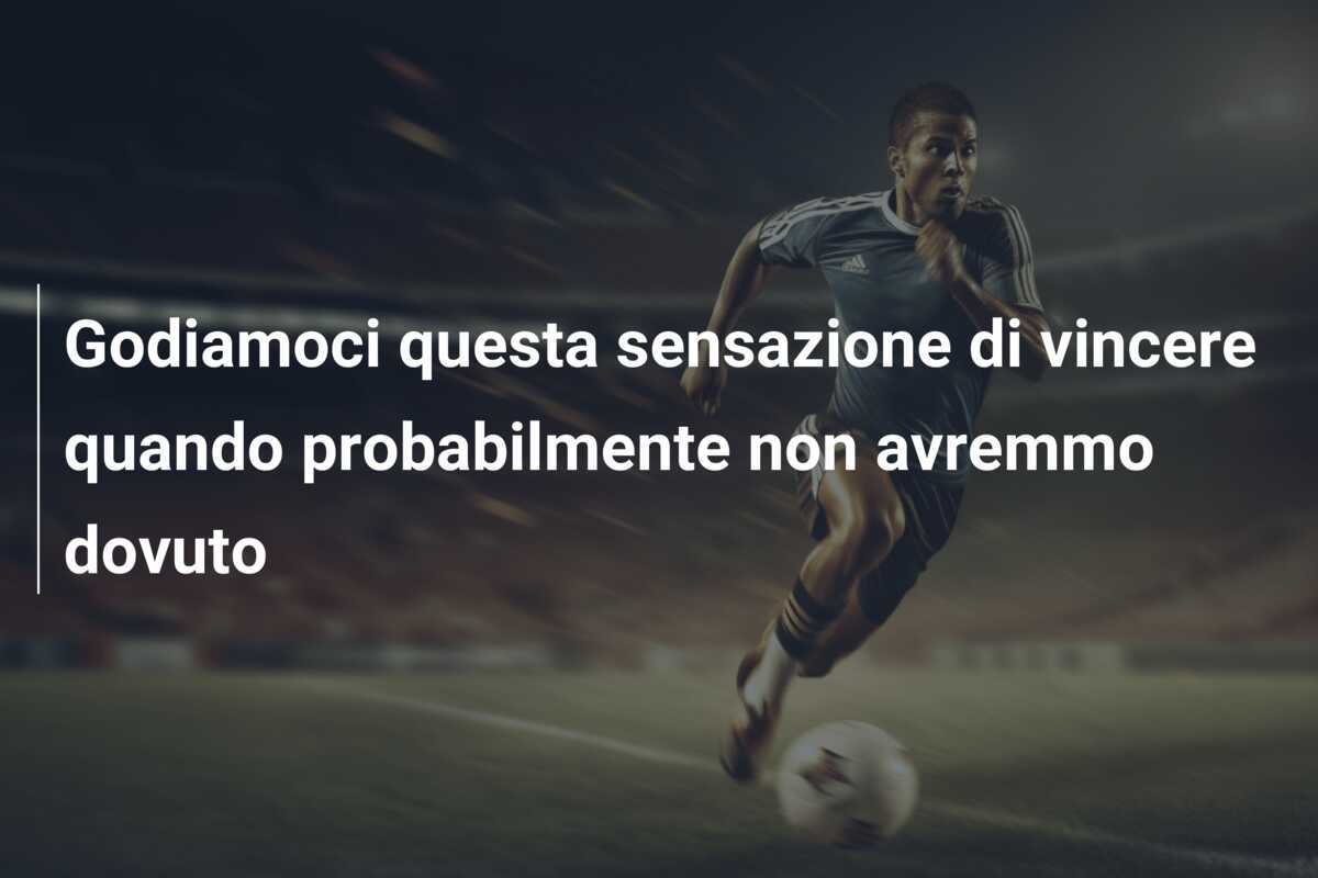 Godiamoci questa sensazione di vincere quando probabilmente non avremmo dovuto