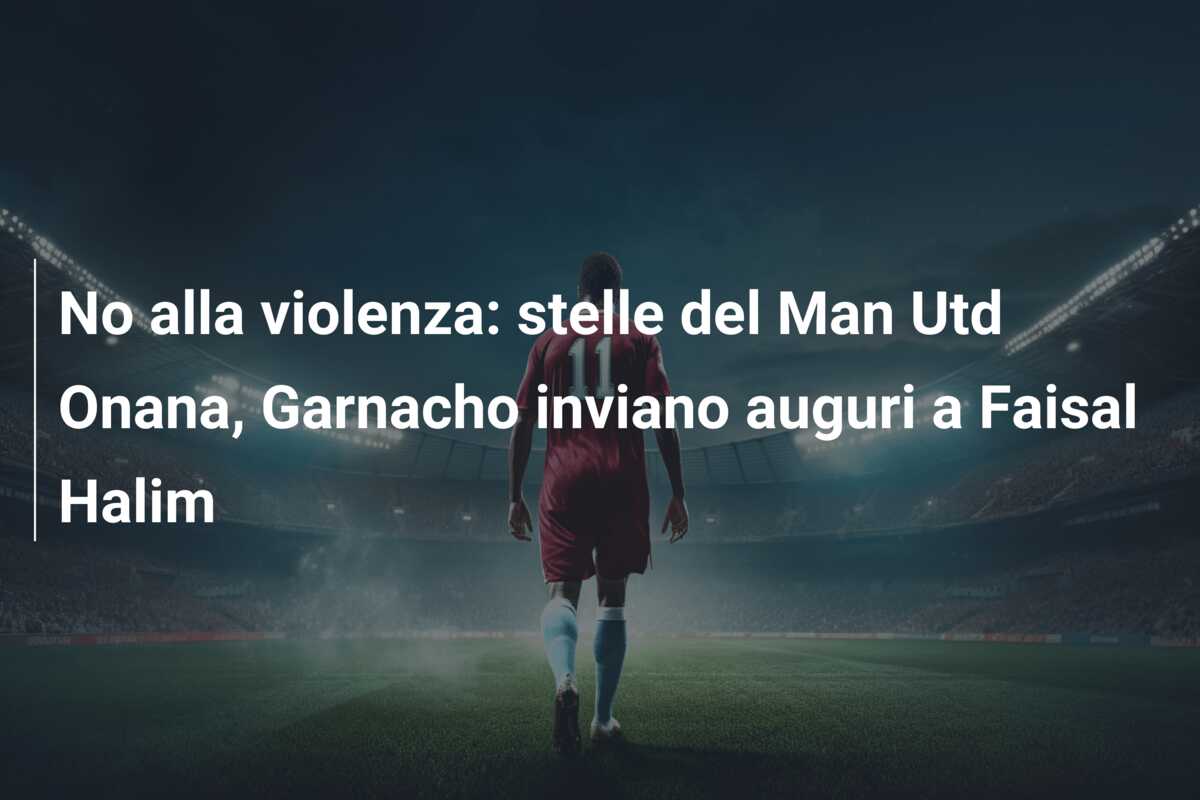 No alla violenza: stelle del Man Utd Onana, Garnacho inviano auguri a Faisal Halim