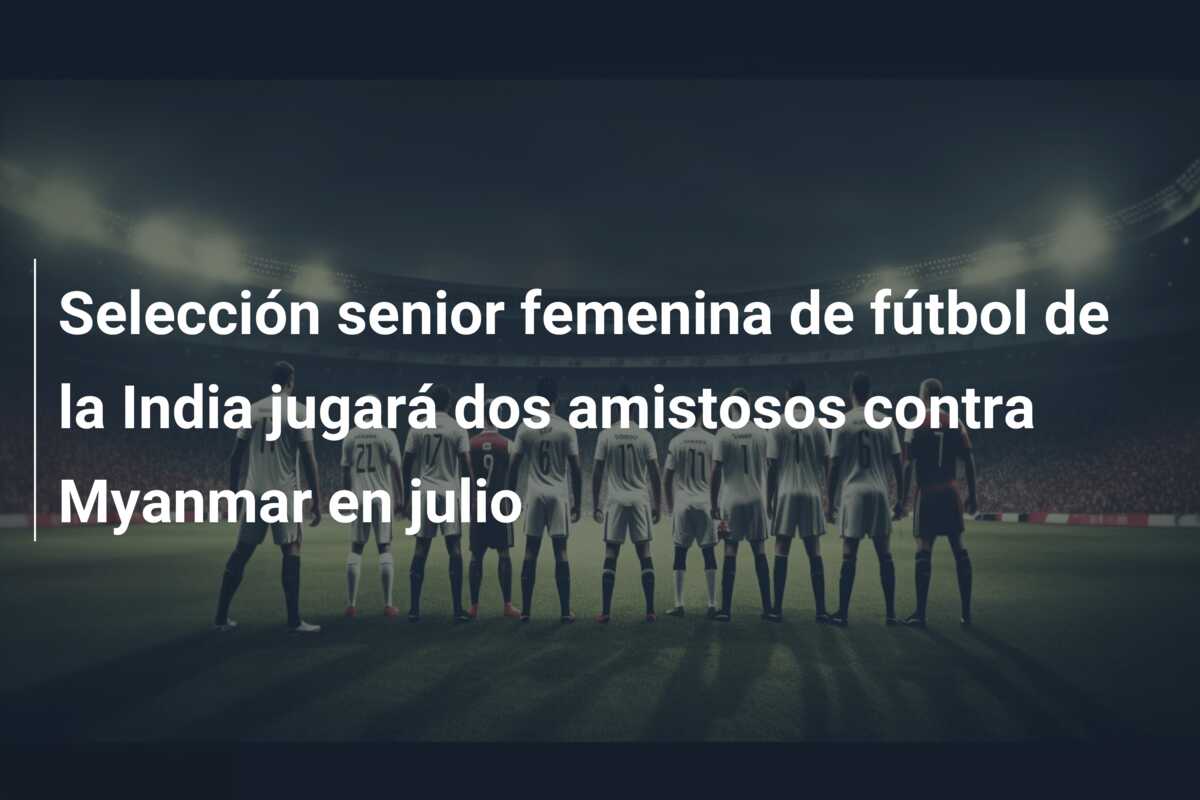 Selección senior femenina de fútbol de la India jugará dos amistosos contra Myanmar en julio