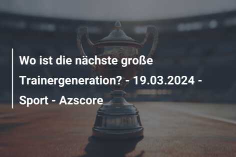 Wo ist die nächste große Trainergeneration? – 19.03.2024 – Sport – Azscore