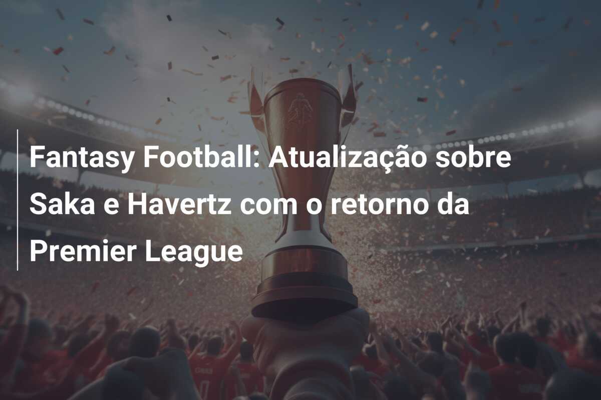 Fantasy Football: Atualização sobre Saka e Havertz com o retorno da Premier League