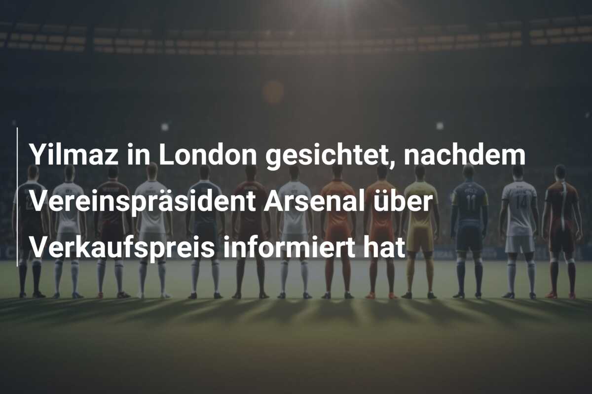 Yilmaz in London gesichtet, nachdem Vereinspräsident Arsenal über Verkaufspreis informiert hat