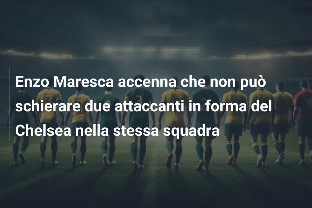 Enzo Maresca accenna che non può schierare due attaccanti in forma del Chelsea nella stessa squadra