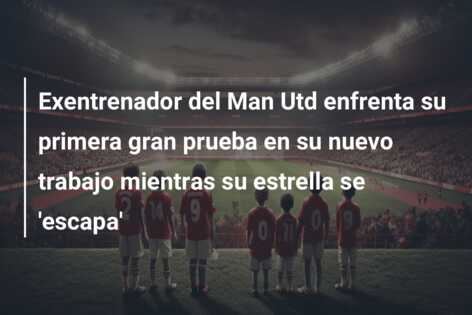 Exentrenador del Man Utd enfrenta su primera gran prueba en su nuevo trabajo mientras su estrella se ‘escapa’