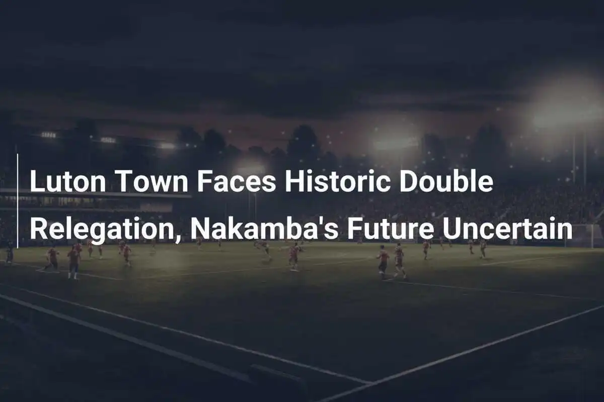 Luton Town erleidet historischen Doppelabstieg, Nakambas Zukunft ungewiss