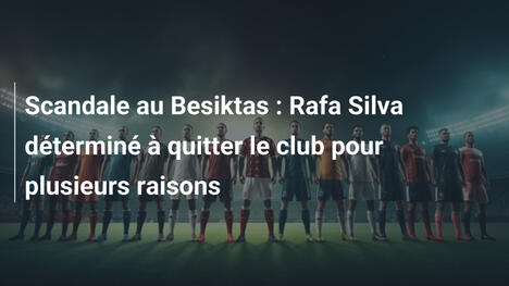 Scandale au Besiktas : Rafa Silva déterminé à quitter le club pour plusieurs raisons