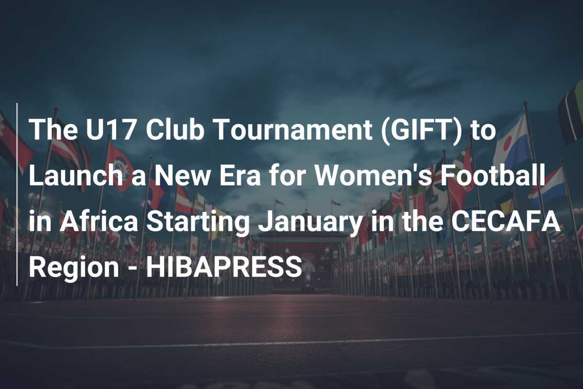 Turnamen Klub U17 (GIFT) Meluncurkan Era Baru Sepak Bola Wanita di Afrika Mulai Januari di Wilayah CECAFA - HIBAPRESS