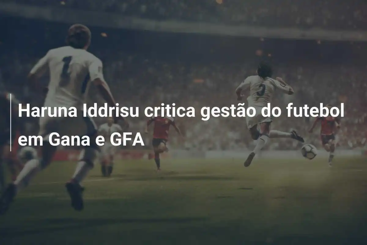 Haruna Iddrisu critica gestão do futebol em Gana e GFA