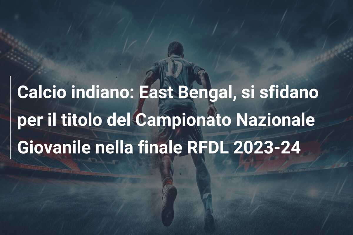 Calcio indiano: East Bengal, si sfidano per il titolo del Campionato Nazionale Giovanile nella finale RFDL 2023-24