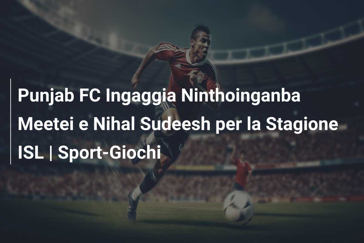 Punjab FC Ingaggia Ninthoinganba Meetei e Nihal Sudeesh per la Stagione ISL | Sport-Giochi