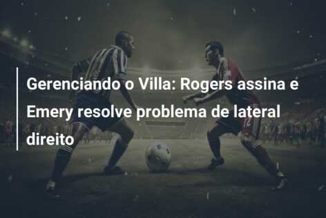 Gerenciando o Villa: Rogers assina e Emery resolve problema de lateral direito