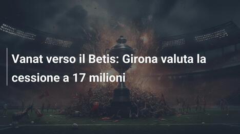 Vanat verso il Betis: Girona valuta la cessione a 17 milioni