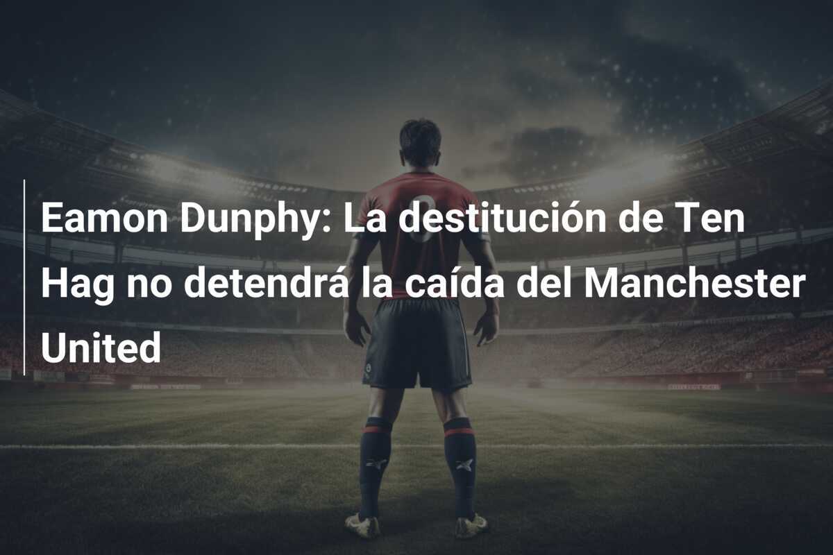 Eamon Dunphy: La destitución de Ten Hag no detendrá la caída del Manchester United