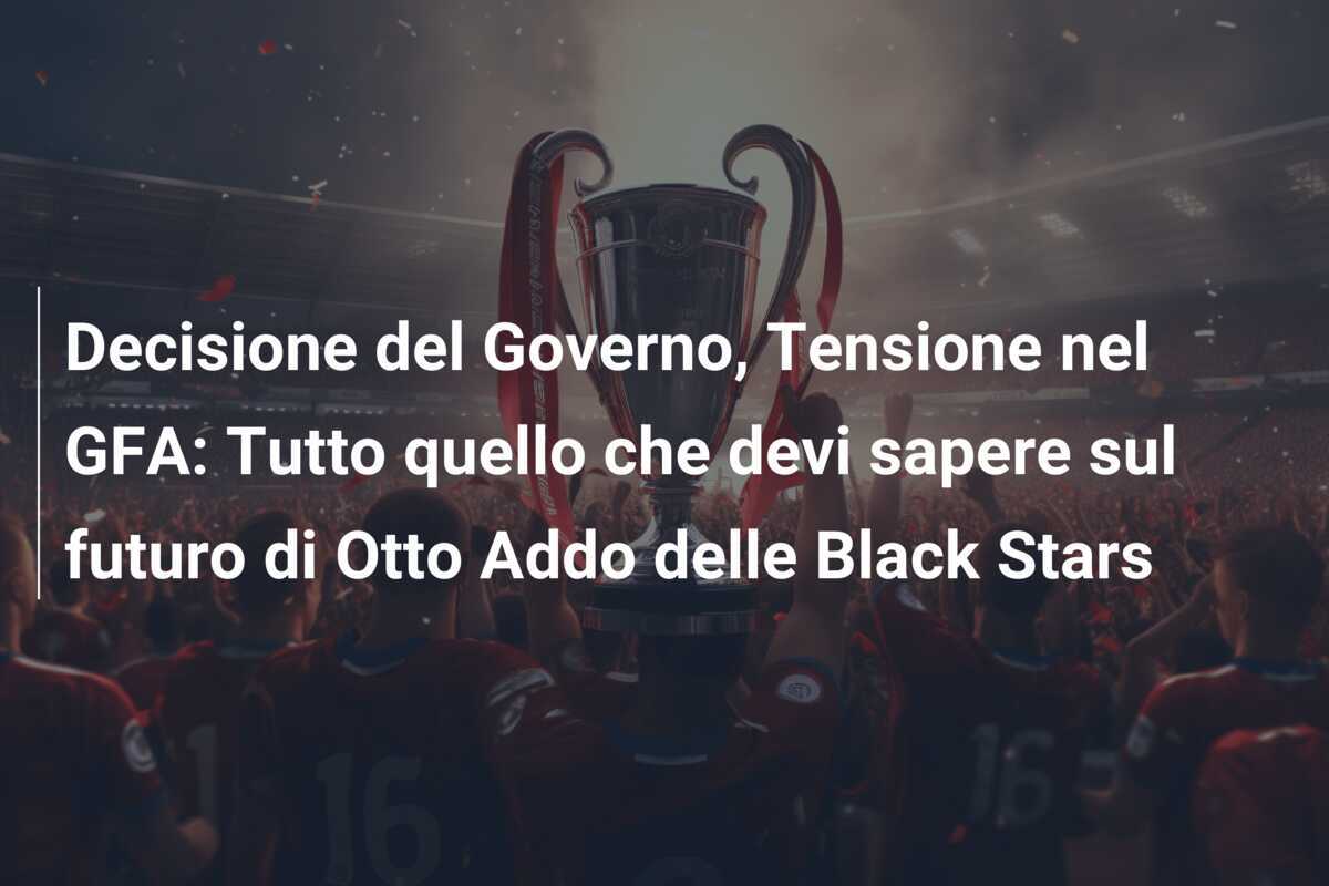 Decisione del Governo, Tensione nel GFA: Tutto quello che devi sapere sul futuro di Otto Addo delle Black Stars