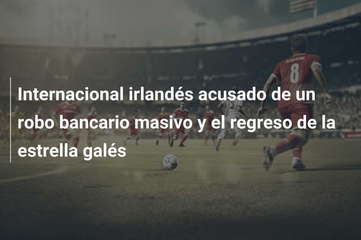 Internacional irlandés acusado de un robo bancario masivo y el regreso de la estrella galés