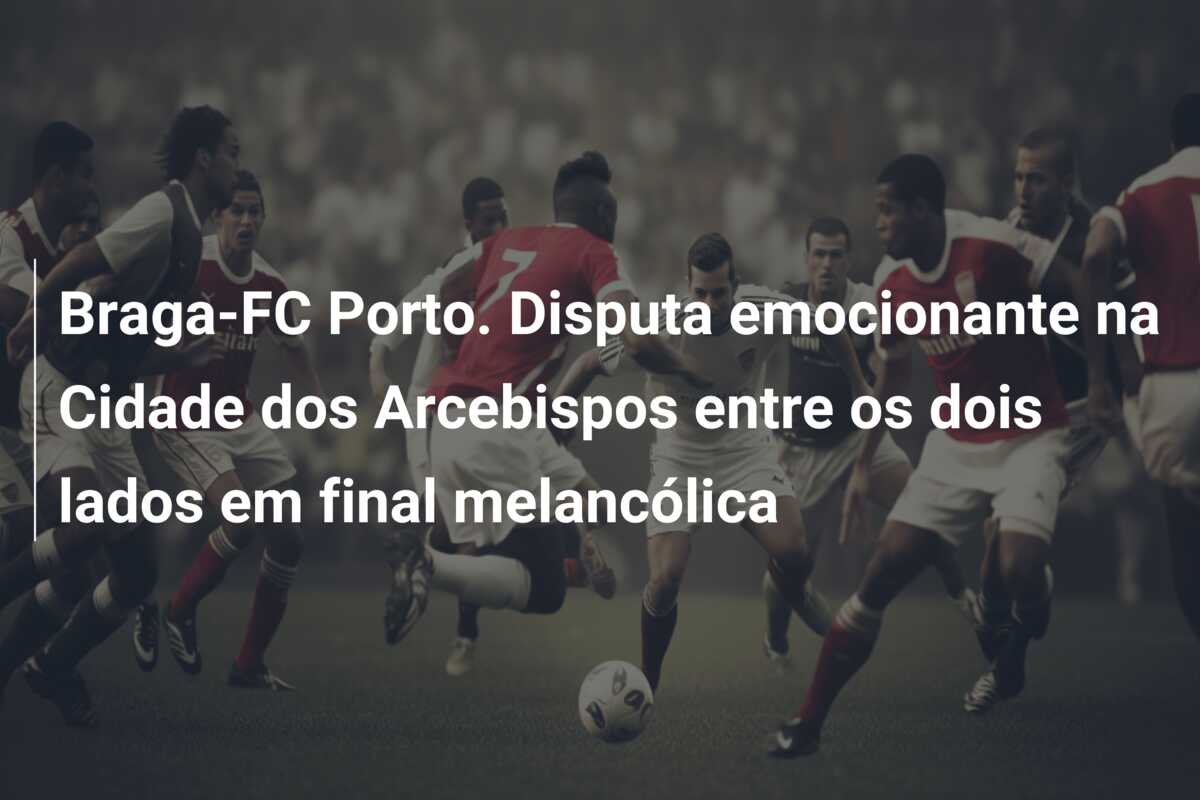 Braga-FC Porto. Disputa emocionante na Cidade dos Arcebispos entre os dois lados em final melancólica