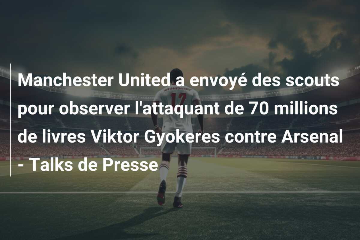 Manchester United a envoyé des scouts pour observer l'attaquant de 70 millions de livres Viktor Gyokeres contre Arsenal - Talks de Presse