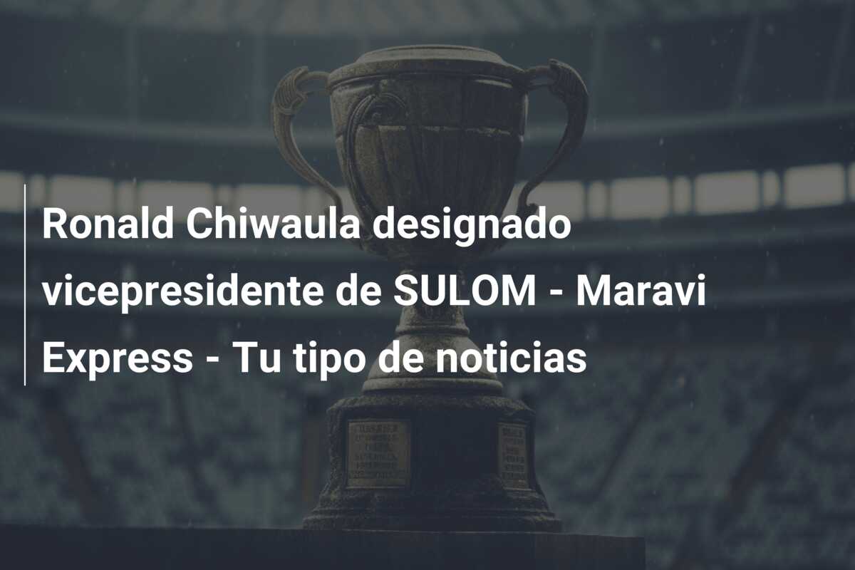 Ronald Chiwaula designado vicepresidente de SULOM – Maravi Express – Tu tipo de noticias