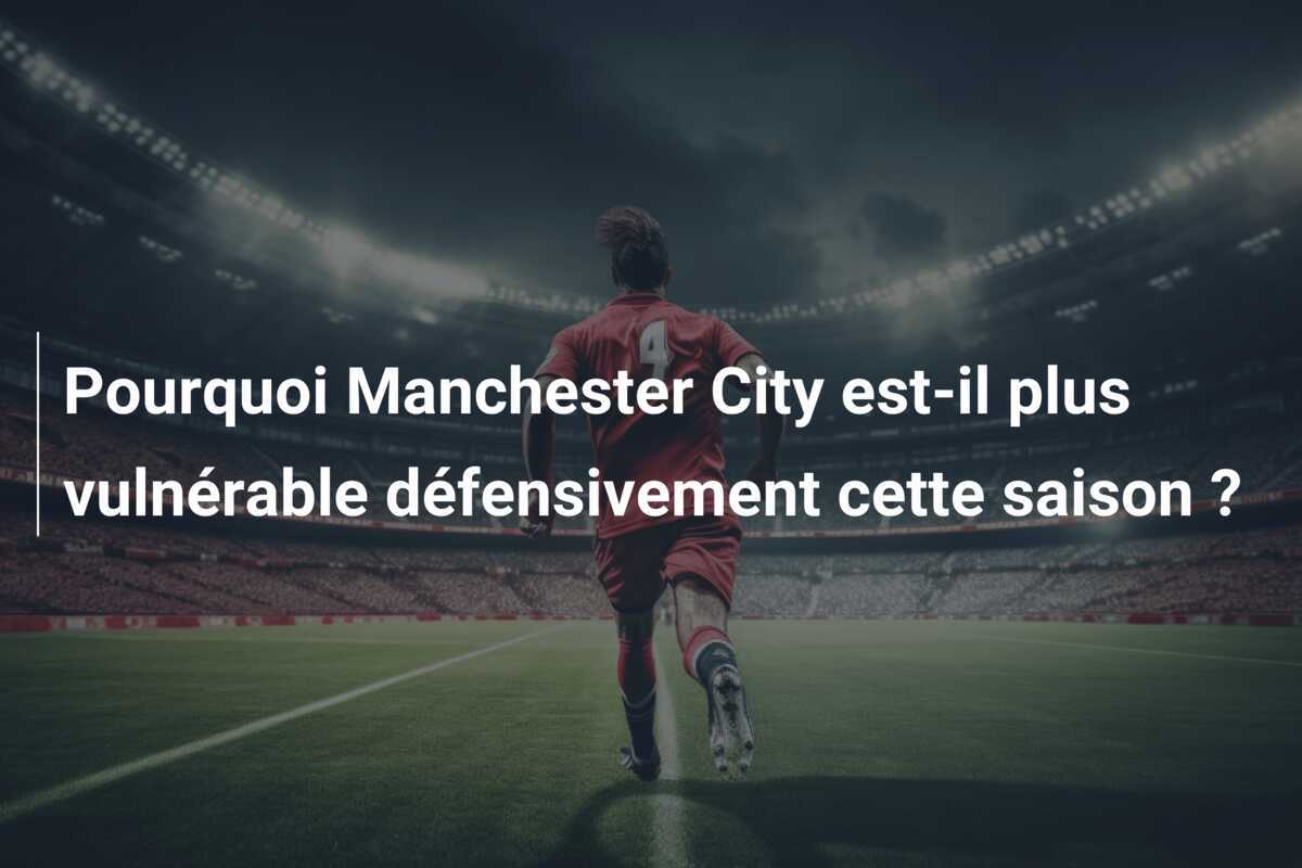 Pourquoi Manchester City est-il plus vulnérable défensivement cette saison ?